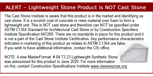 The Cast Stone Institute is aware that this product is in the market and identifying as cast stone. It is a scratch coat of concrete or resin material over foam to form a lightweight unit. This is NOT cast stone and therefore can NOT be specified under ASTM C1364 Standard for Architectural Cast Stone or by Construction Specifiers Institute Specification 047200. There are no standards in place for this product and it is not a part of the Cast Stone Institute Certification. Any performance characteristics indicated in marketing of this product as relates to ASTM C1364 are false. If you wish to have additional information, contact the CSI office. NOTE: A new MasterFormat  # 04 73 23 Lightweight Synthetic Stone -- was announced for this product in June 2020. For more information on this, contact Construction Specifications Institute www.csiresources.org
